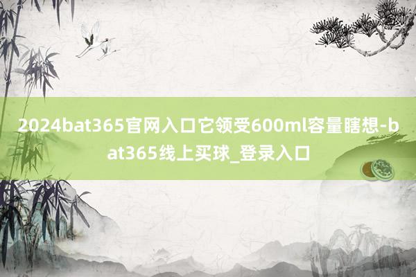 2024bat365官网入口它领受600ml容量瞎想-bat365线上买球_登录入口