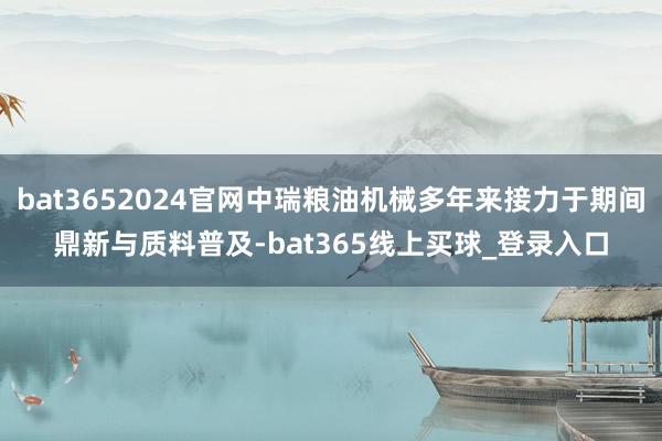 bat3652024官网中瑞粮油机械多年来接力于期间鼎新与质料普及-bat365线上买球_登录入口