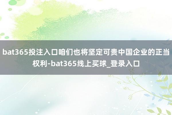 bat365投注入口咱们也将坚定可贵中国企业的正当权利-bat365线上买球_登录入口