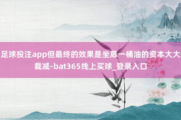 足球投注app但最终的效果是坐蓐一桶油的资本大大裁减-bat365线上买球_登录入口