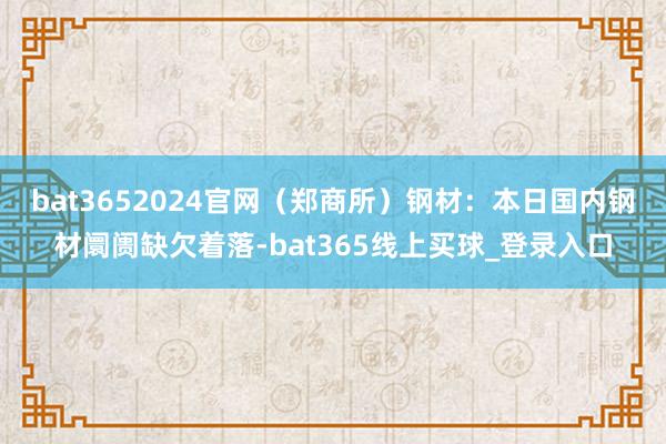 bat3652024官网（郑商所）　　钢材：本日国内钢材阛阓缺欠着落-bat365线上买球_登录入口