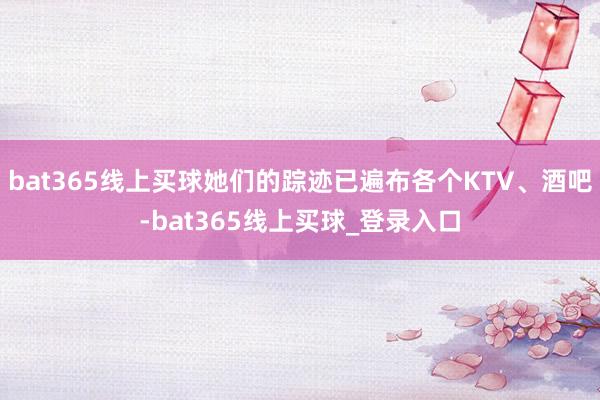 bat365线上买球她们的踪迹已遍布各个KTV、酒吧-bat365线上买球_登录入口