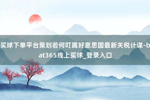 买球下单平台策划若何叮属好意思国最新关税计谋-bat365线上买球_登录入口