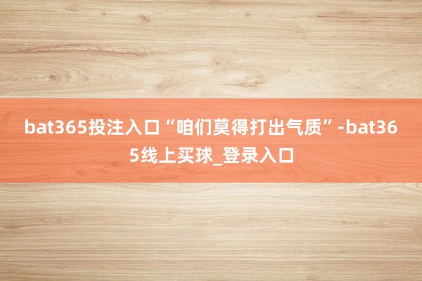 bat365投注入口“咱们莫得打出气质”-bat365线上买球_登录入口
