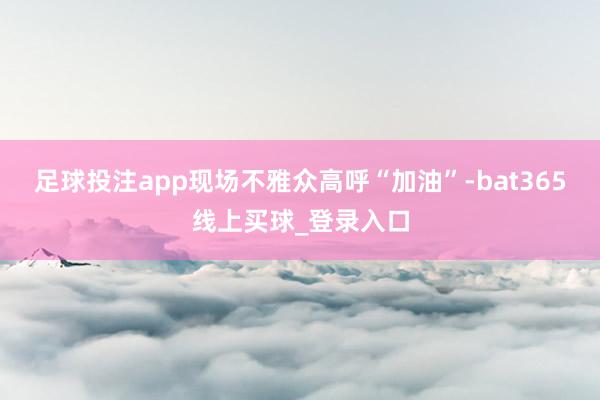 足球投注app现场不雅众高呼“加油”-bat365线上买球_登录入口