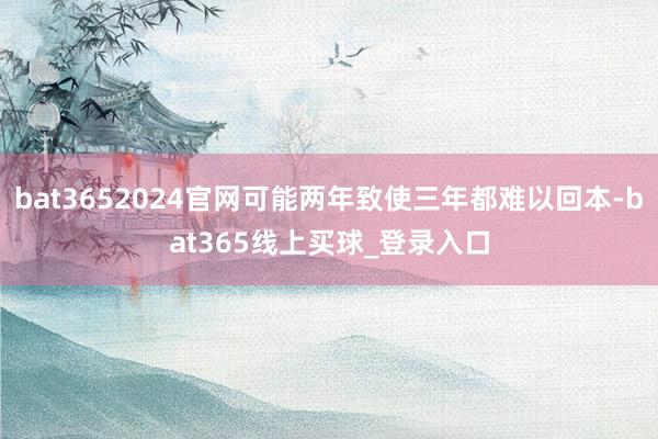 bat3652024官网可能两年致使三年都难以回本-bat365线上买球_登录入口