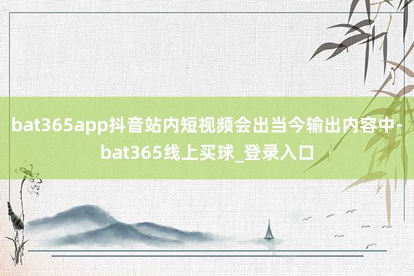 bat365app抖音站内短视频会出当今输出内容中-bat365线上买球_登录入口