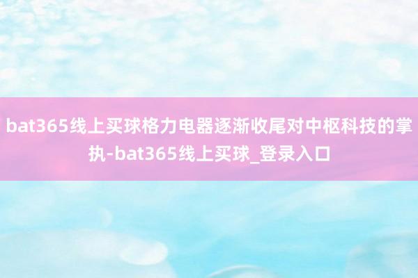 bat365线上买球格力电器逐渐收尾对中枢科技的掌执-bat365线上买球_登录入口