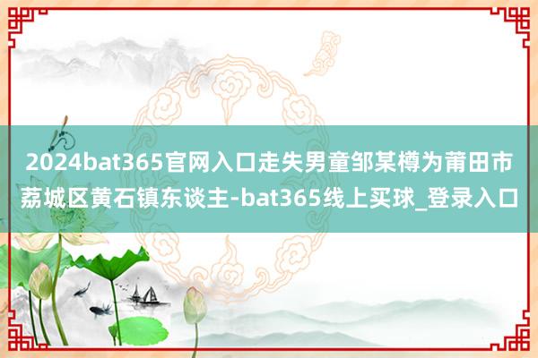 2024bat365官网入口走失男童邹某樽为莆田市荔城区黄石镇东谈主-bat365线上买球_登录入口