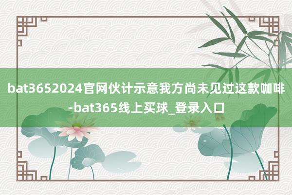 bat3652024官网伙计示意我方尚未见过这款咖啡-bat365线上买球_登录入口