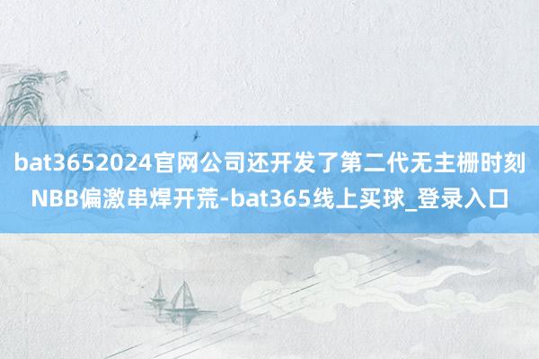 bat3652024官网公司还开发了第二代无主栅时刻NBB偏激串焊开荒-bat365线上买球_登录入口