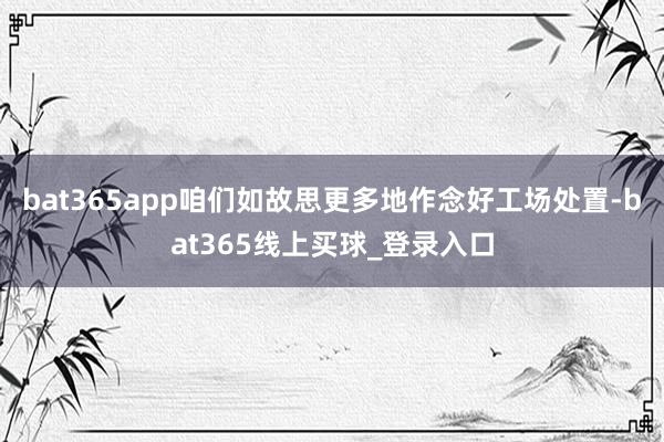 bat365app咱们如故思更多地作念好工场处置-bat365线上买球_登录入口