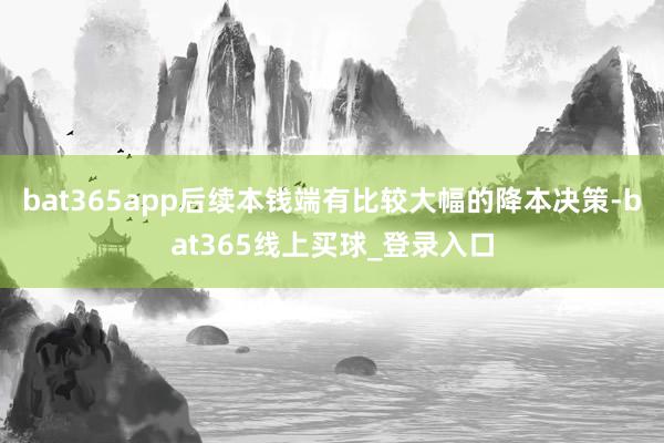 bat365app后续本钱端有比较大幅的降本决策-bat365线上买球_登录入口
