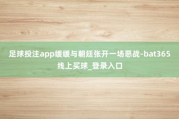 足球投注app缓缓与朝廷张开一场恶战-bat365线上买球_登录入口
