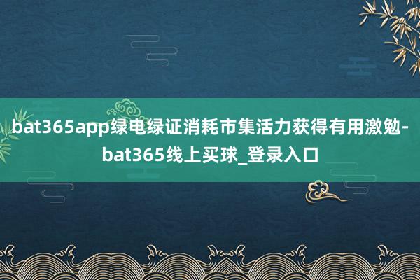 bat365app绿电绿证消耗市集活力获得有用激勉-bat365线上买球_登录入口