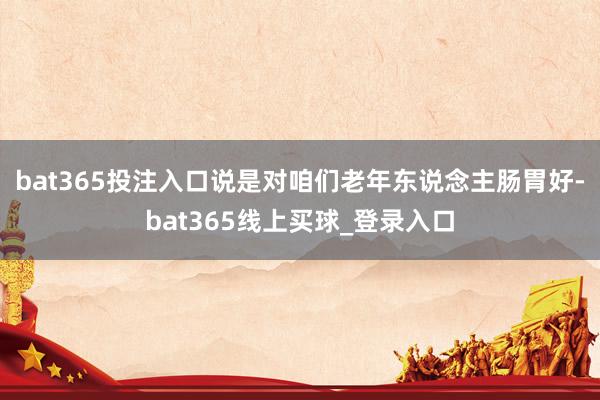 bat365投注入口说是对咱们老年东说念主肠胃好-bat365线上买球_登录入口
