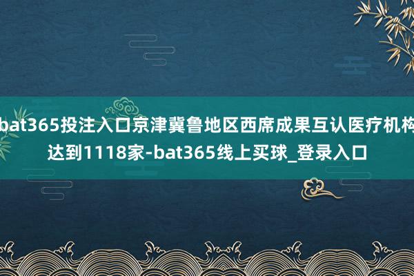 bat365投注入口京津冀鲁地区西席成果互认医疗机构达到1118家-bat365线上买球_登录入口