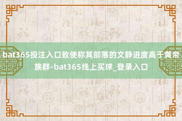 bat365投注入口致使称其部落的文静进度高于黄帝族群-bat365线上买球_登录入口