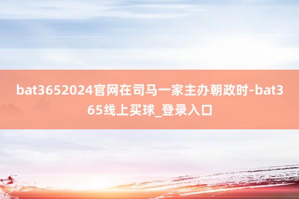 bat3652024官网在司马一家主办朝政时-bat365线上买球_登录入口