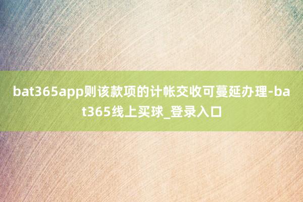 bat365app则该款项的计帐交收可蔓延办理-bat365线上买球_登录入口