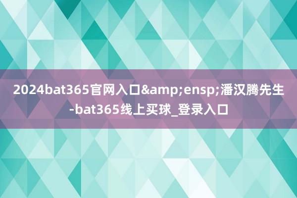 2024bat365官网入口 潘汉腾先生-bat365线上买球_登录入口