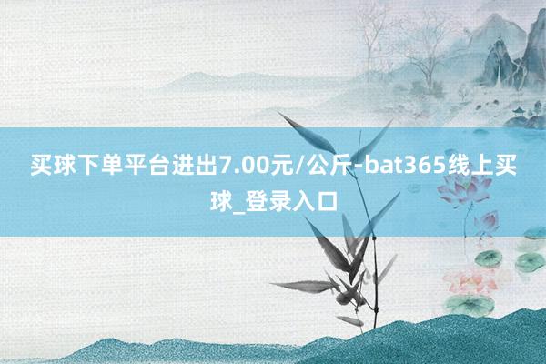 买球下单平台进出7.00元/公斤-bat365线上买球_登录入口