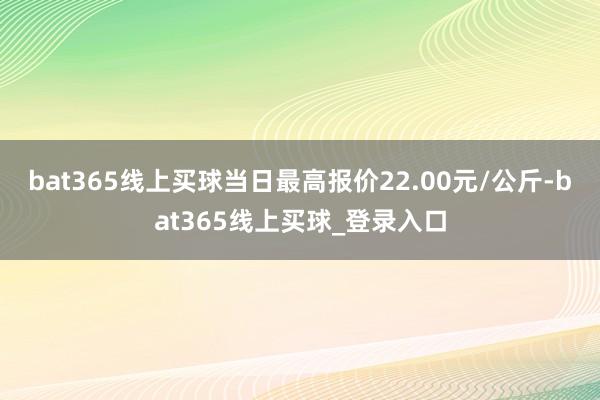 bat365线上买球当日最高报价22.00元/公斤-bat365线上买球_登录入口