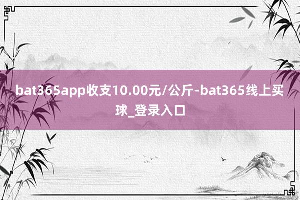 bat365app收支10.00元/公斤-bat365线上买球_登录入口