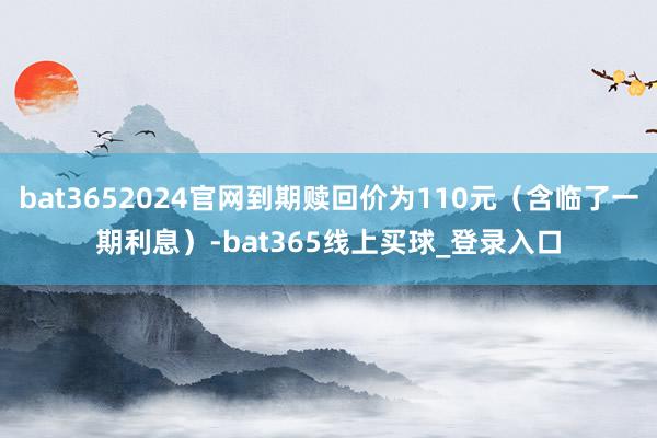 bat3652024官网到期赎回价为110元（含临了一期利息）-bat365线上买球_登录入口