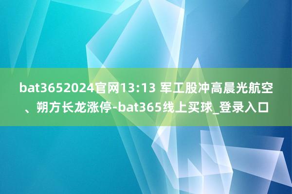 bat3652024官网13:13 军工股冲高晨光航空、朔方长龙涨停-bat365线上买球_登录入口