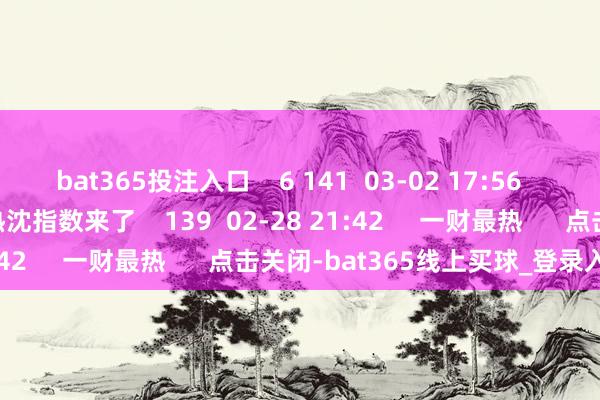 bat365投注入口    6 141  03-02 17:56     仓位立异高！2月28日热沈指数来了    139  02-28 21:42     一财最热      点击关闭-bat365线上买球_登录入口