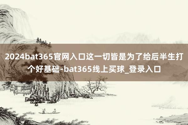 2024bat365官网入口这一切皆是为了给后半生打个好基础-bat365线上买球_登录入口