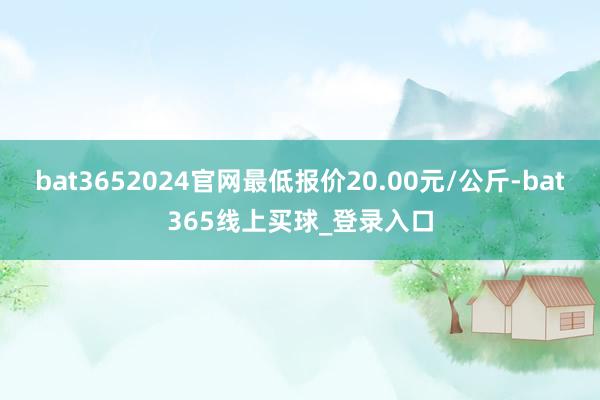 bat3652024官网最低报价20.00元/公斤-bat365线上买球_登录入口