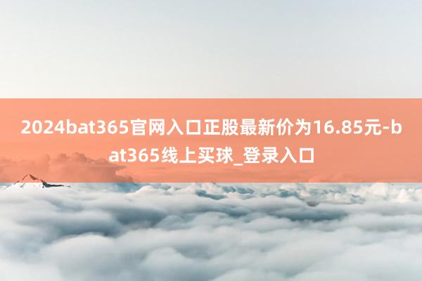 2024bat365官网入口正股最新价为16.85元-bat365线上买球_登录入口