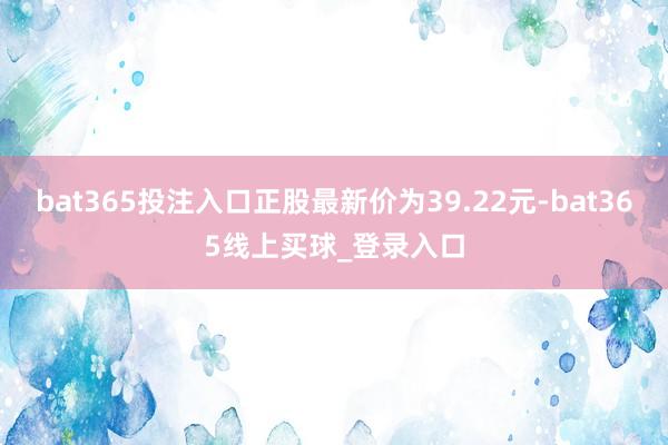 bat365投注入口正股最新价为39.22元-bat365线上买球_登录入口