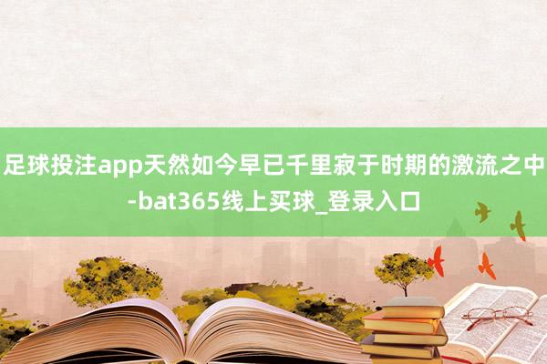 足球投注app天然如今早已千里寂于时期的激流之中-bat365线上买球_登录入口