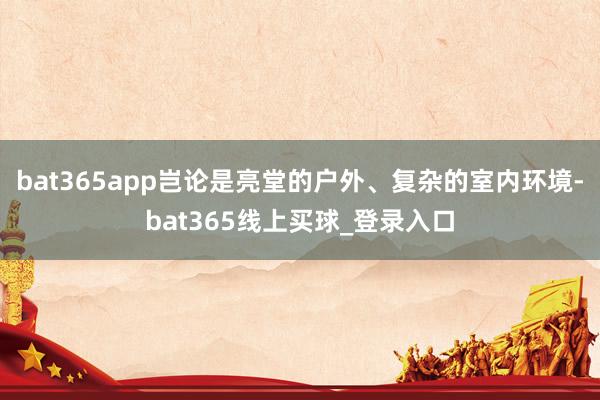 bat365app岂论是亮堂的户外、复杂的室内环境-bat365线上买球_登录入口