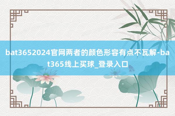 bat3652024官网两者的颜色形容有点不瓦解-bat365线上买球_登录入口