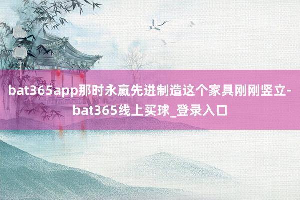 bat365app那时永赢先进制造这个家具刚刚竖立-bat365线上买球_登录入口