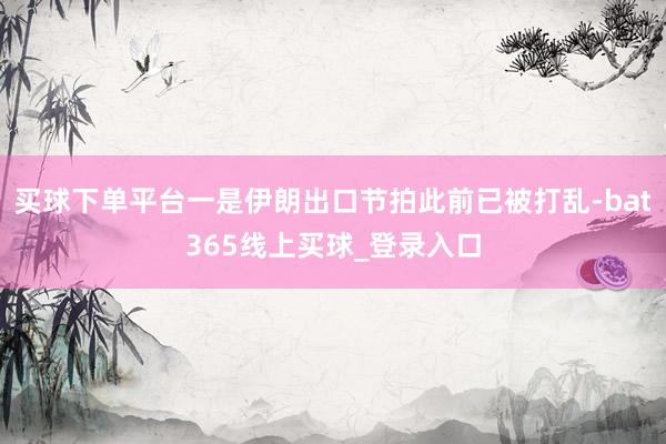买球下单平台一是伊朗出口节拍此前已被打乱-bat365线上买球_登录入口