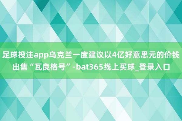 足球投注app乌克兰一度建议以4亿好意思元的价钱出售“瓦良格号”-bat365线上买球_登录入口