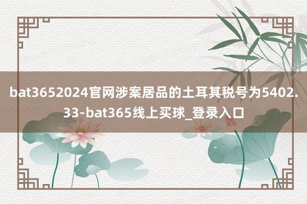 bat3652024官网涉案居品的土耳其税号为5402.33-bat365线上买球_登录入口