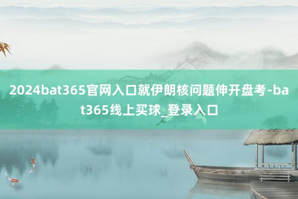 2024bat365官网入口就伊朗核问题伸开盘考-bat365线上买球_登录入口