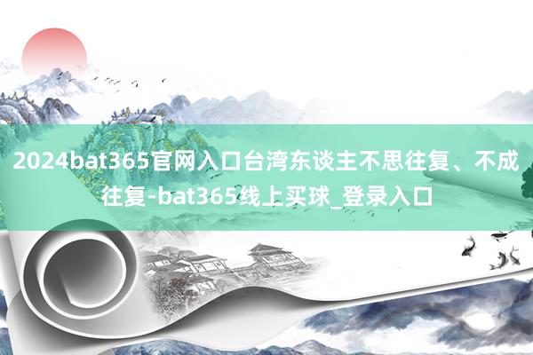 2024bat365官网入口台湾东谈主不思往复、不成往复-bat365线上买球_登录入口