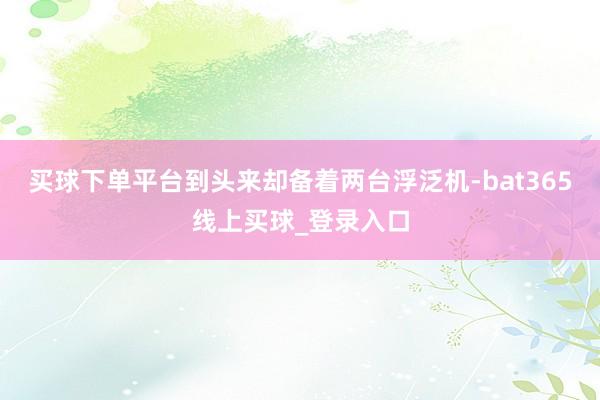 买球下单平台到头来却备着两台浮泛机-bat365线上买球_登录入口