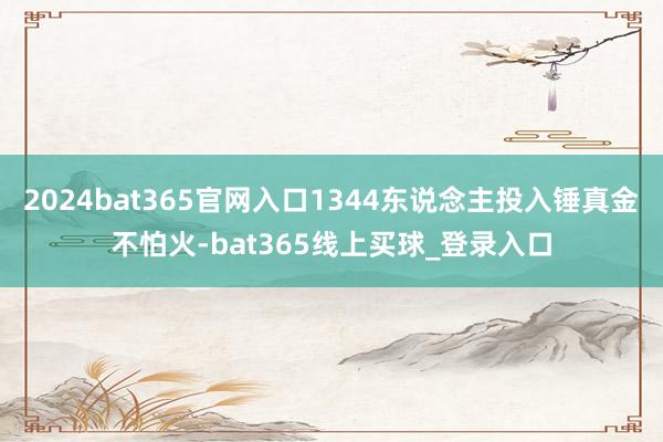 2024bat365官网入口1344东说念主投入锤真金不怕火-bat365线上买球_登录入口