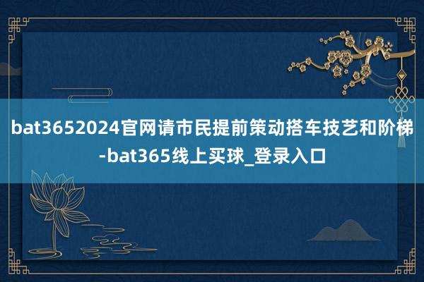 bat3652024官网请市民提前策动搭车技艺和阶梯-bat365线上买球_登录入口