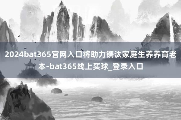 2024bat365官网入口将助力镌汰家庭生养养育老本-bat365线上买球_登录入口