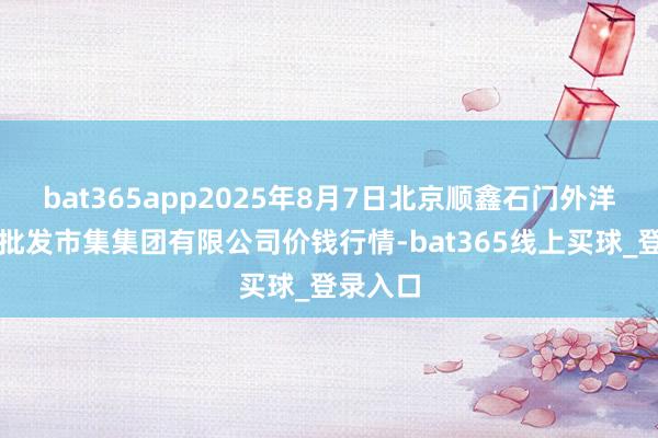 bat365app2025年8月7日北京顺鑫石门外洋农产物批发市集集团有限公司价钱行情-bat365线上买球_登录入口