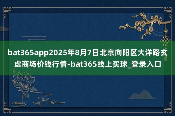 bat365app2025年8月7日北京向阳区大洋路玄虚商场价钱行情-bat365线上买球_登录入口